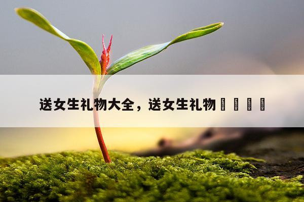 送女生礼物大全，送女生礼物🎁