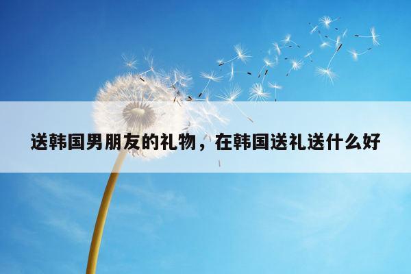 送韩国男朋友的礼物，在韩国送礼送什么好