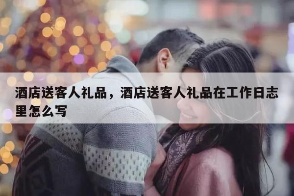 酒店送客人礼品，酒店送客人礼品在工作日志里怎么写