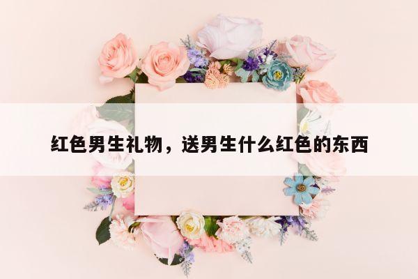 红色男生礼物，送男生什么红色的东西