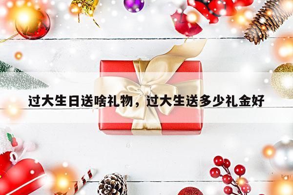 过大生日送啥礼物，过大生送多少礼金好