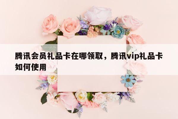腾讯会员礼品卡在哪领取，腾讯vip礼品卡如何使用