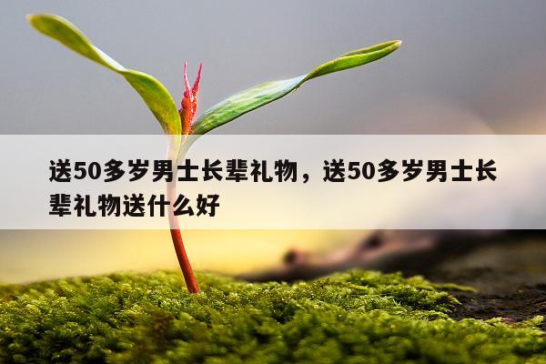 送50多岁男士长辈礼物，送50多岁男士长辈礼物送什么好