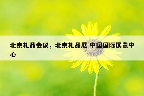 北京礼品会议，北京礼品展 中国国际展览中心