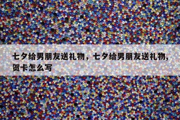 七夕给男朋友送礼物，七夕给男朋友送礼物,贺卡怎么写