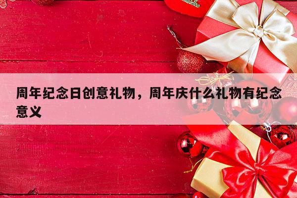 周年纪念日创意礼物，周年庆什么礼物有纪念意义
