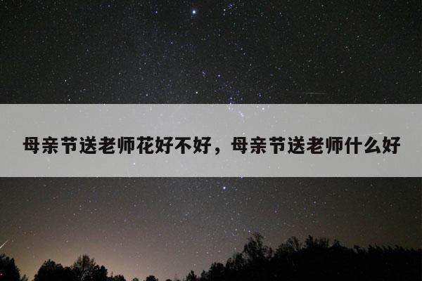 母亲节送老师花好不好，母亲节送老师什么好