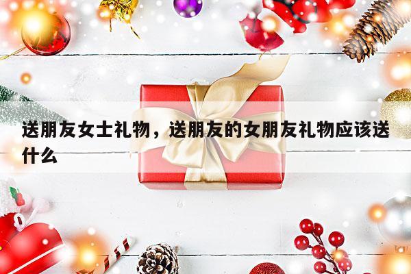 送朋友女士礼物，送朋友的女朋友礼物应该送什么