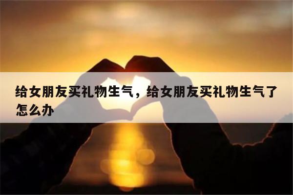 给女朋友买礼物生气，给女朋友买礼物生气了怎么办