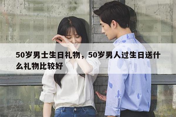 50岁男士生日礼物，50岁男人过生日送什么礼物比较好
