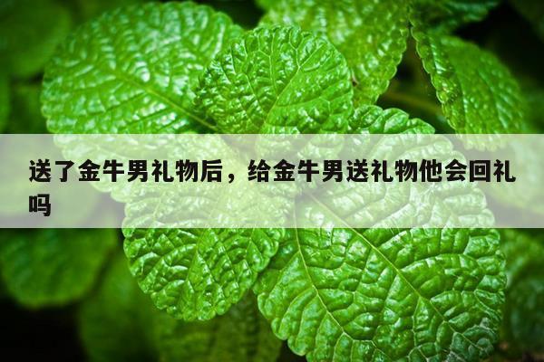 送了金牛男礼物后，给金牛男送礼物他会回礼吗