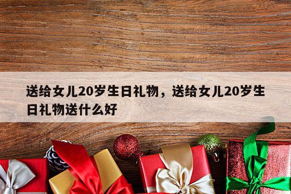送给女儿20岁生日礼物，送给女儿20岁生日礼物送什么好