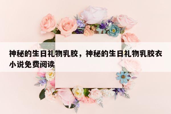 神秘的生日礼物乳胶，神秘的生日礼物乳胶衣小说免费阅读