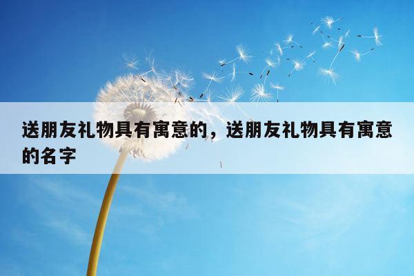 送朋友礼物具有寓意的，送朋友礼物具有寓意的名字