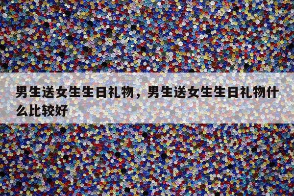 男生送女生生日礼物，男生送女生生日礼物什么比较好