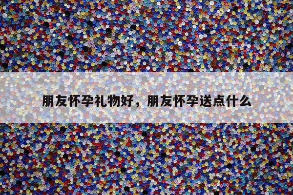 朋友怀孕礼物好，朋友怀孕送点什么