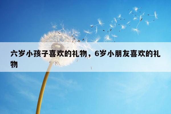 六岁小孩子喜欢的礼物，6岁小朋友喜欢的礼物