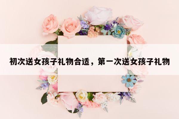 初次送女孩子礼物合适，第一次送女孩子礼物