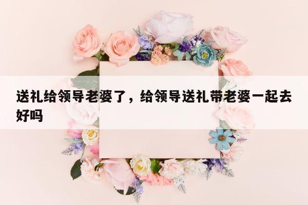 送礼给领导老婆了，给领导送礼带老婆一起去好吗