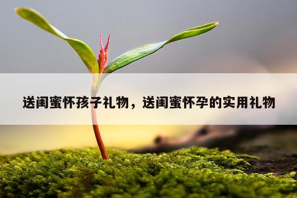 送闺蜜怀孩子礼物，送闺蜜怀孕的实用礼物