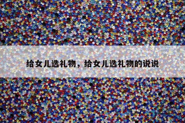 给女儿选礼物，给女儿选礼物的说说