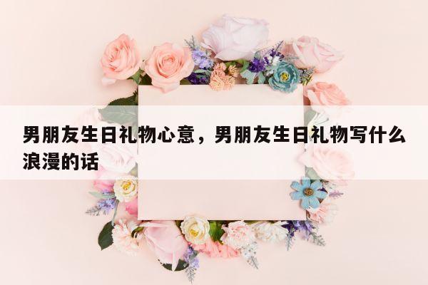 男朋友生日礼物心意，男朋友生日礼物写什么浪漫的话
