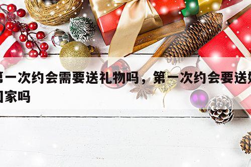 第一次约会需要送礼物吗，第一次约会要送她回家吗