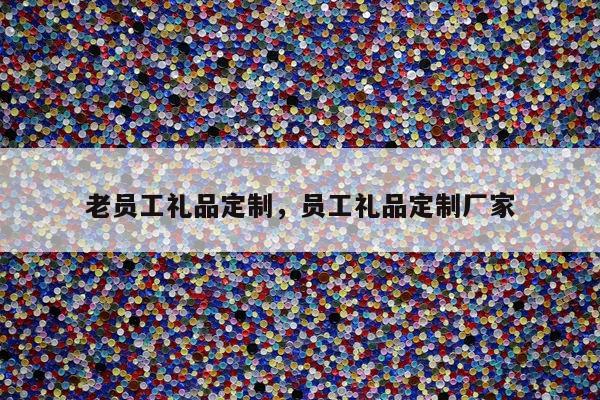 老员工礼品定制，员工礼品定制厂家