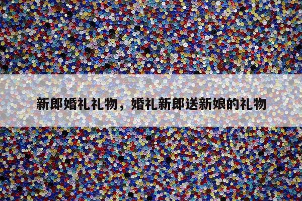 新郎婚礼礼物，婚礼新郎送新娘的礼物