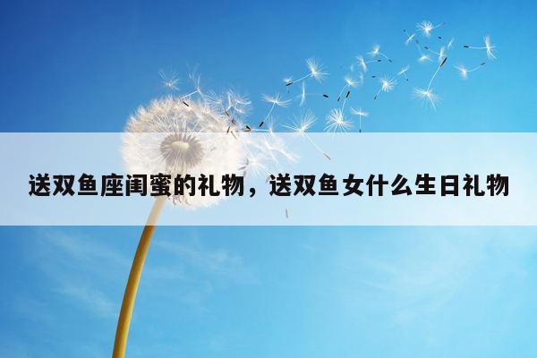 送双鱼座闺蜜的礼物，送双鱼女什么生日礼物