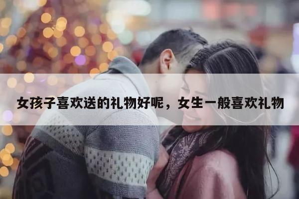 女孩子喜欢送的礼物好呢，女生一般喜欢礼物