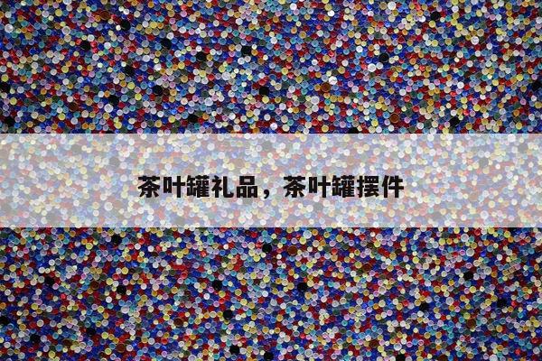 茶叶罐礼品，茶叶罐摆件