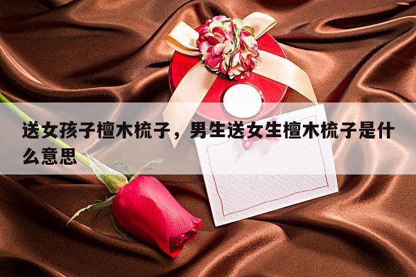 送女孩子檀木梳子，男生送女生檀木梳子是什么意思