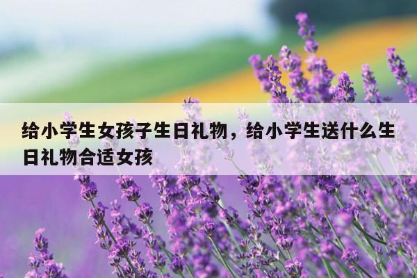 给小学生女孩子生日礼物，给小学生送什么生日礼物合适女孩