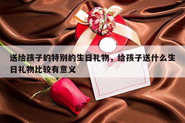送给孩子的特别的生日礼物，给孩子送什么生日礼物比较有意义
