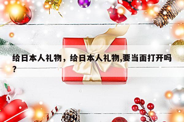给日本人礼物，给日本人礼物,要当面打开吗?