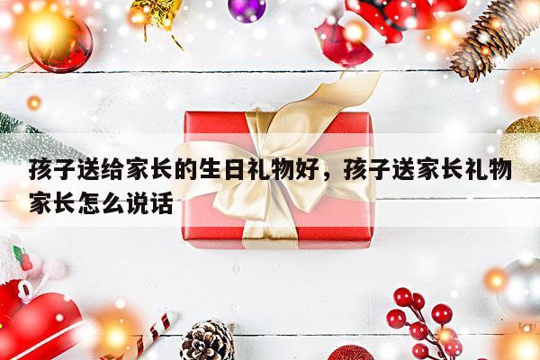 孩子送给家长的生日礼物好，孩子送家长礼物家长怎么说话
