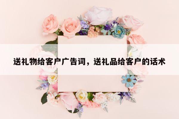 送礼物给客户广告词，送礼品给客户的话术