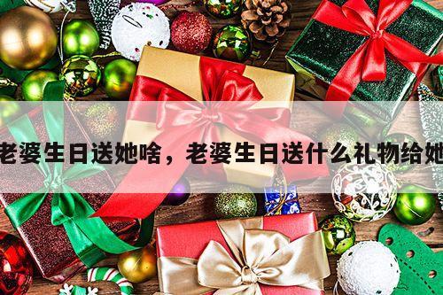 老婆生日送她啥，老婆生日送什么礼物给她