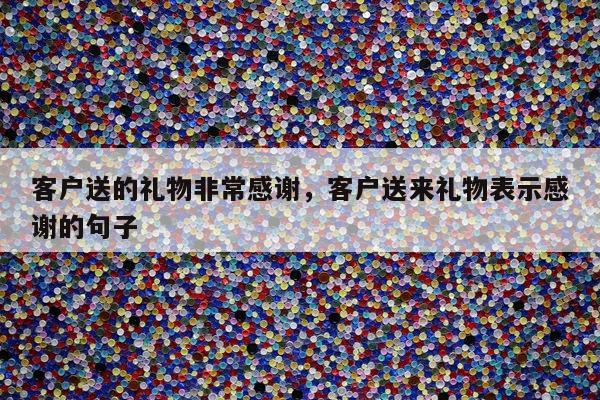 客户送的礼物非常感谢，客户送来礼物表示感谢的句子