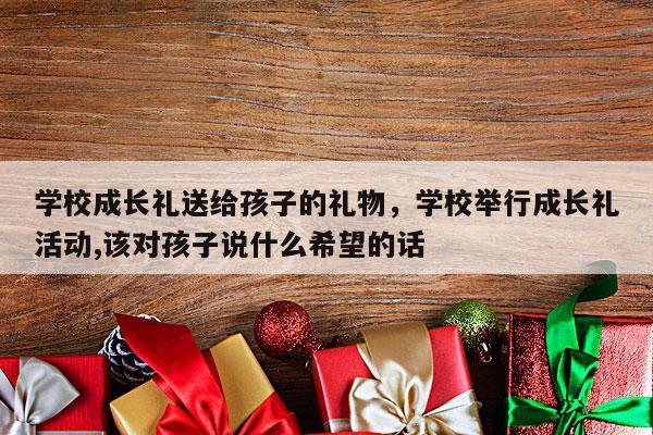 学校成长礼送给孩子的礼物，学校举行成长礼活动,该对孩子说什么希望的话