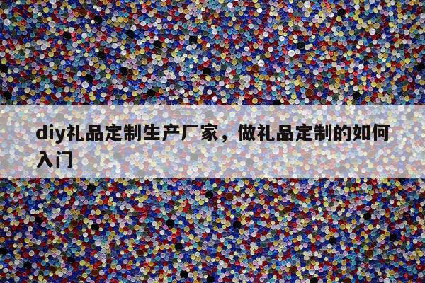 diy礼品定制生产厂家，做礼品定制的如何入门
