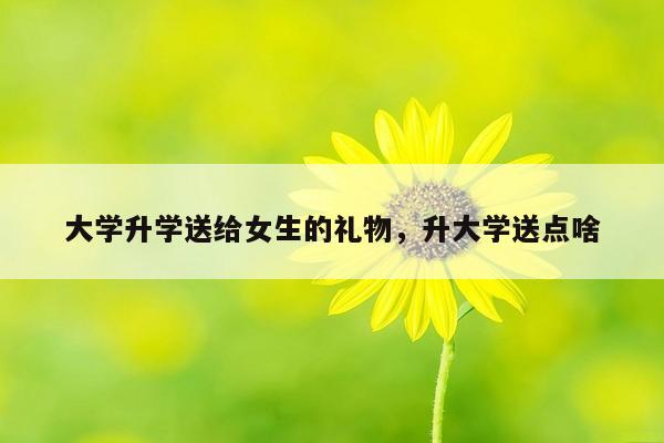 大学升学送给女生的礼物，升大学送点啥