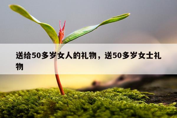 送给50多岁女人的礼物，送50多岁女士礼物