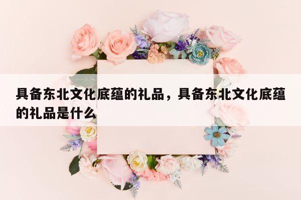 具备东北文化底蕴的礼品，具备东北文化底蕴的礼品是什么