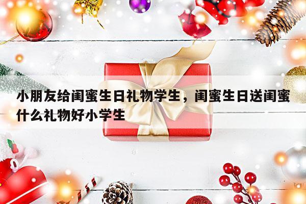 小朋友给闺蜜生日礼物学生，闺蜜生日送闺蜜什么礼物好小学生