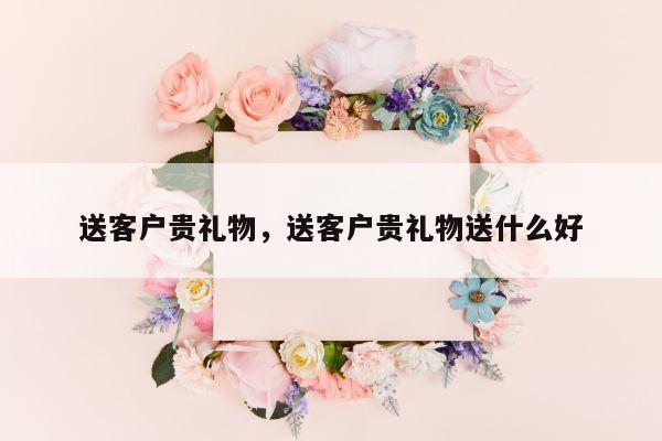 送客户贵礼物，送客户贵礼物送什么好