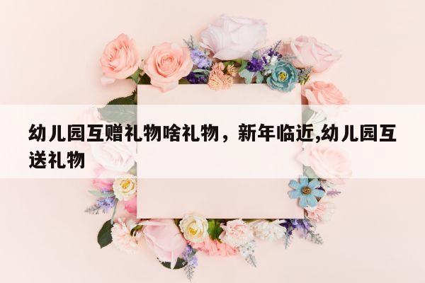 幼儿园互赠礼物啥礼物，新年临近,幼儿园互送礼物