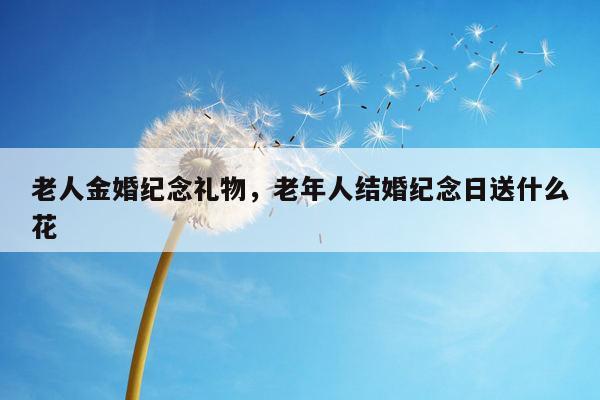 老人金婚纪念礼物，老年人结婚纪念日送什么花
