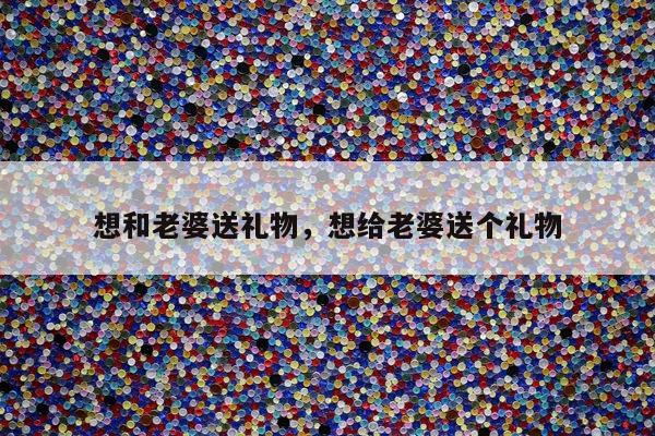 想和老婆送礼物，想给老婆送个礼物
